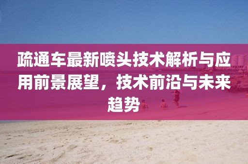 疏通车最新喷头技术解析与应用前景展望，技术前沿与未来趋势