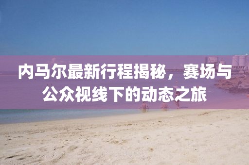 内马尔最新行程揭秘，赛场与公众视线下的动态之旅