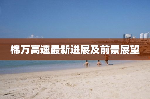 棉万高速最新进展及前景展望