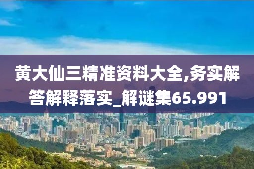 黄大仙三精准资料大全,务实解答解释落实_解谜集65.991
