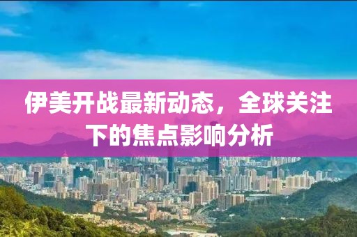 伊美开战最新动态，全球关注下的焦点影响分析