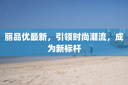 丽品优最新，引领时尚潮流，成为新标杆