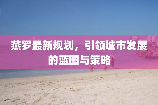 燕罗最新规划，引领城市发展的蓝图与策略