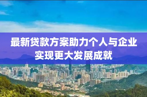 最新贷款方案助力个人与企业实现更大发展成就