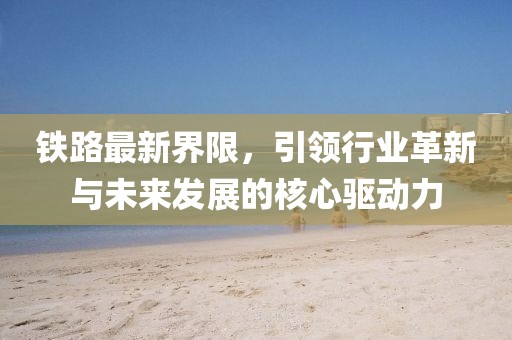 铁路最新界限，引领行业革新与未来发展的核心驱动力
