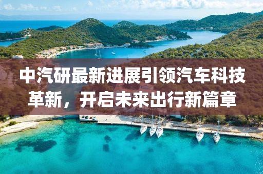 中汽研最新进展引领汽车科技革新，开启未来出行新篇章