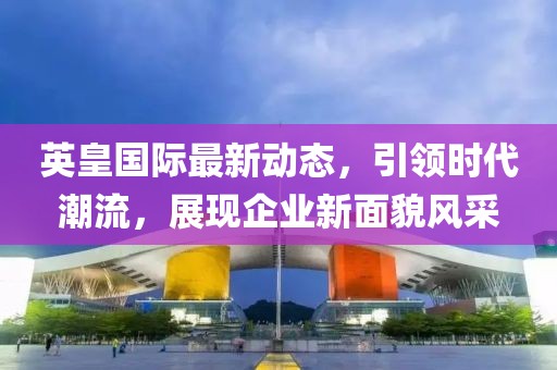 英皇国际最新动态，引领时代潮流，展现企业新面貌风采
