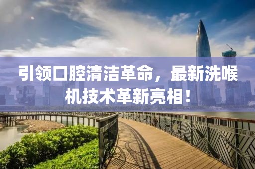 引领口腔清洁革命，最新洗喉机技术革新亮相！
