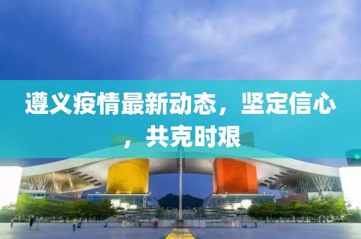 遵义疫情最新动态，坚定信心，共克时艰