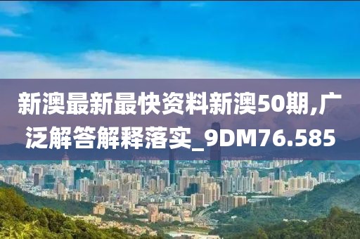 新澳最新最快资料新澳50期,广泛解答解释落实_9DM76.585