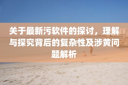 关于最新污软件的探讨，理解与探究背后的复杂性及涉黄问题解析