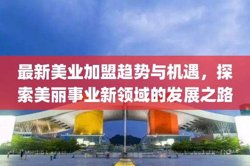 最新美业加盟趋势与机遇，探索美丽事业新领域的发展之路
