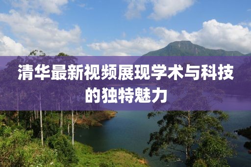 清华最新视频展现学术与科技的独特魅力