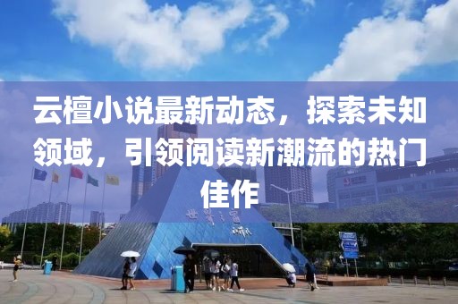 云檀小说最新动态，探索未知领域，引领阅读新潮流的热门佳作