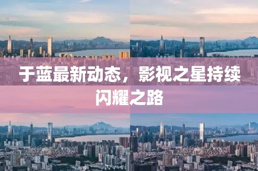 于蓝最新动态，影视之星持续闪耀之路