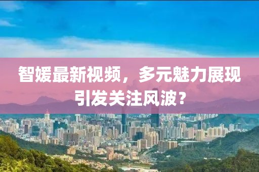 智媛最新视频，多元魅力展现引发关注风波？