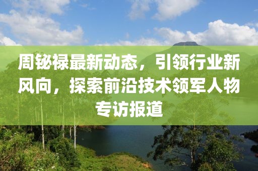 周铋禄最新动态，引领行业新风向，探索前沿技术领军人物专访报道