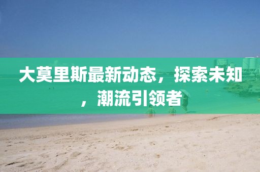 大莫里斯最新动态，探索未知，潮流引领者