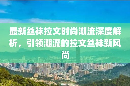 最新丝袜拉文时尚潮流深度解析，引领潮流的拉文丝袜新风尚