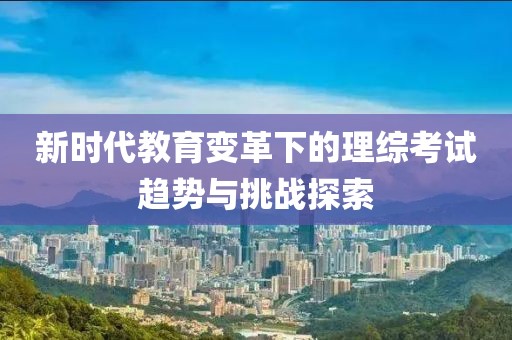 新时代教育变革下的理综考试趋势与挑战探索