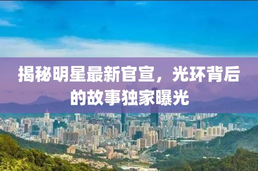揭秘明星最新官宣，光环背后的故事独家曝光