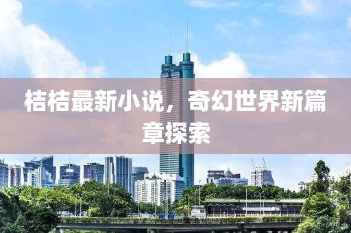 桔桔最新小说，奇幻世界新篇章探索