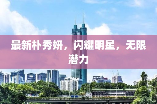 最新朴秀妍，闪耀明星，无限潜力