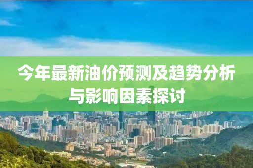 今年最新油价预测及趋势分析与影响因素探讨