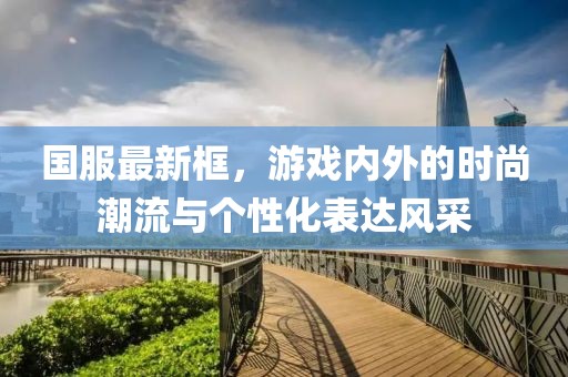 国服最新框，游戏内外的时尚潮流与个性化表达风采