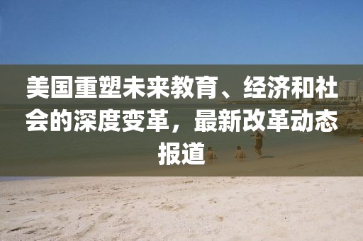 美国重塑未来教育、经济和社会的深度变革，最新改革动态报道