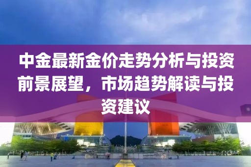 中金最新金价走势分析与投资前景展望，市场趋势解读与投资建议