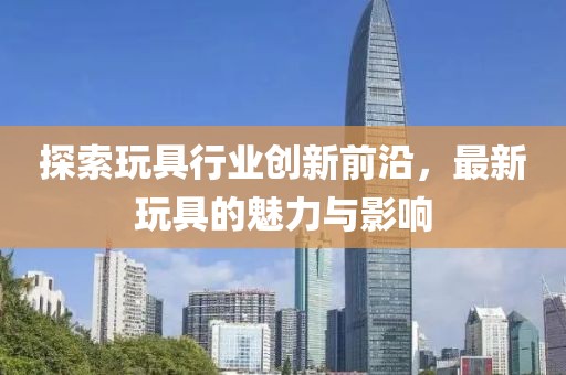 探索玩具行业创新前沿，最新玩具的魅力与影响