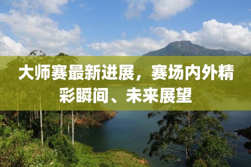 大师赛最新进展，赛场内外精彩瞬间、未来展望