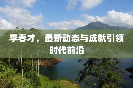 李春才，最新动态与成就引领时代前沿