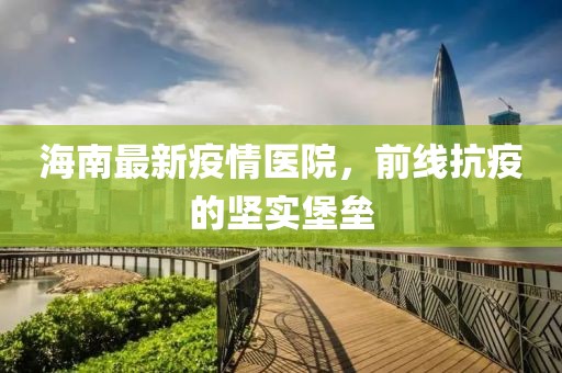 海南最新疫情医院，前线抗疫的坚实堡垒