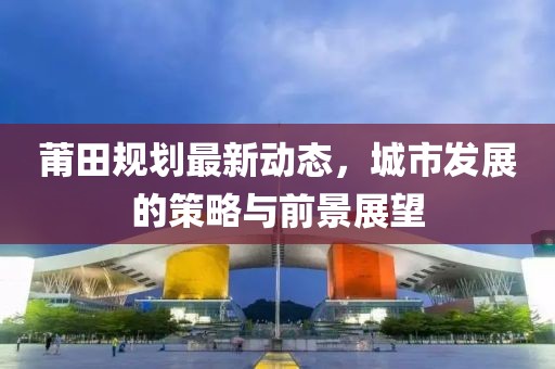 莆田规划最新动态，城市发展的策略与前景展望