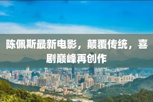 陈佩斯最新电影，颠覆传统，喜剧巅峰再创作