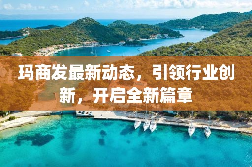 玛商发最新动态，引领行业创新，开启全新篇章