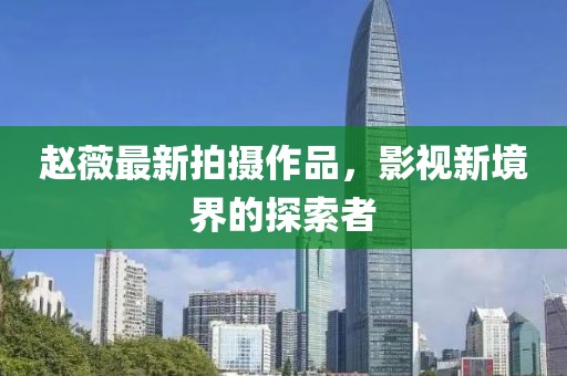 赵薇最新拍摄作品，影视新境界的探索者