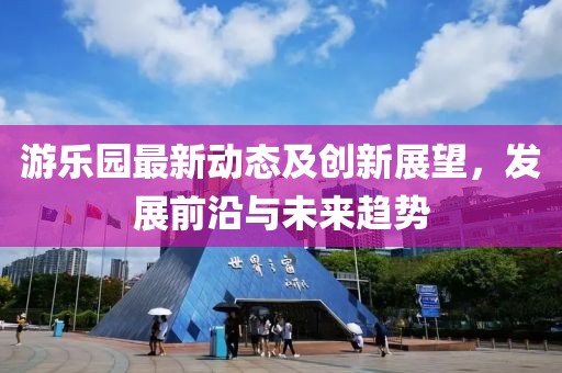 游乐园最新动态及创新展望，发展前沿与未来趋势