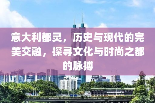 意大利都灵，历史与现代的完美交融，探寻文化与时尚之都的脉搏