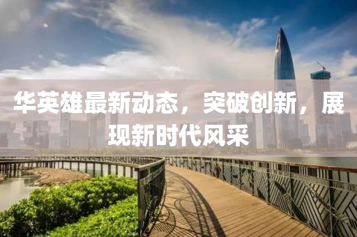 华英雄最新动态，突破创新，展现新时代风采