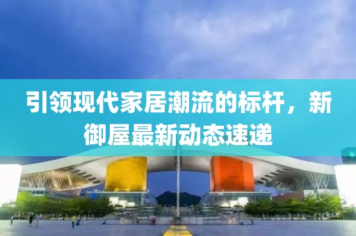 引领现代家居潮流的标杆，新御屋最新动态速递