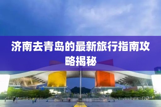 济南去青岛的最新旅行指南攻略揭秘