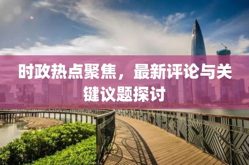 时政热点聚焦，最新评论与关键议题探讨