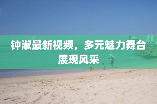 钟淑最新视频，多元魅力舞台展现风采