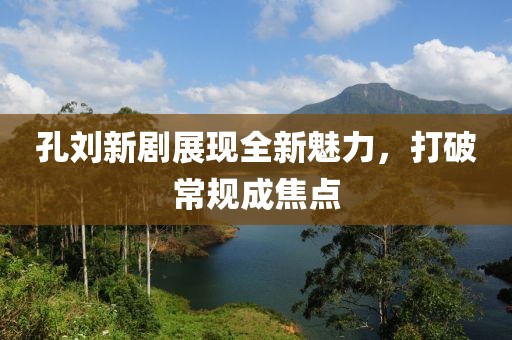 孔刘新剧展现全新魅力，打破常规成焦点