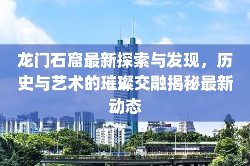 龙门石窟最新探索与发现，历史与艺术的璀璨交融揭秘最新动态