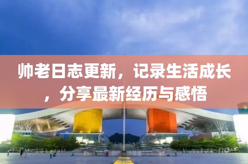 帅老日志更新，记录生活成长，分享最新经历与感悟