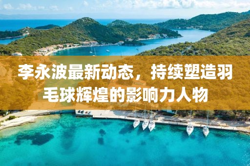 李永波最新动态，持续塑造羽毛球辉煌的影响力人物